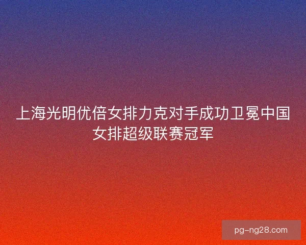 上海光明优倍女排力克对手成功卫冕中国女排超级联赛冠军