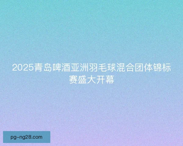 2025青岛啤酒亚洲羽毛球混合团体锦标赛盛大开幕